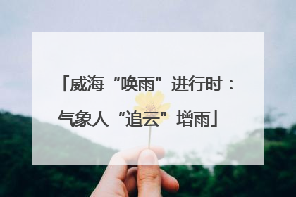 威海“唤雨”进行时：气象人“追云”增雨