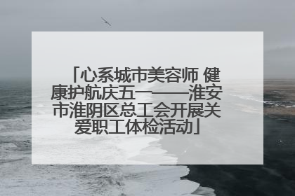 心系城市美容师 健康护航庆五一——淮安市淮阴区总工会开展关爱职工体检活动