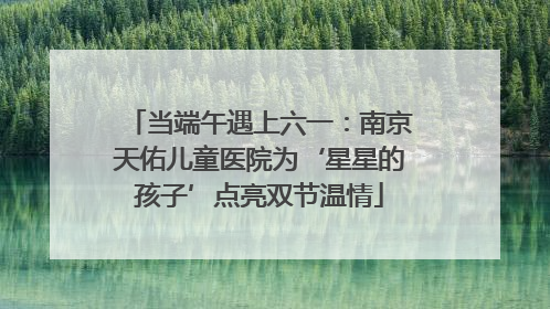 当端午遇上六一：南京天佑儿童医院为‘星星的孩子’点亮双节温情