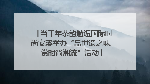 当千年茶韵邂逅国际时尚安溪举办“品世遗之味 赏时尚潮流”活动