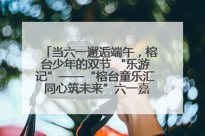 当六一邂逅端午，榕台少年的双节 “乐游记”——“榕台童乐汇 同心筑未来”六一嘉年华活动顺利举行
