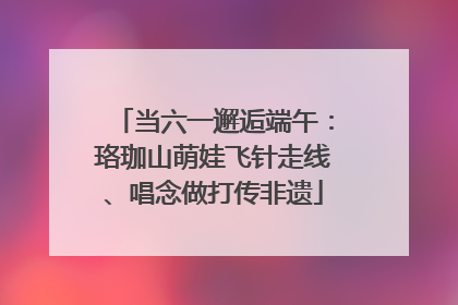 当六一邂逅端午：珞珈山萌娃飞针走线、唱念做打传非遗