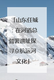 山东任城：在河道总督署遗址探寻京杭运河文化