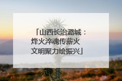 山西长治潞城：烽火淬魂传薪火 文明聚力绘振兴