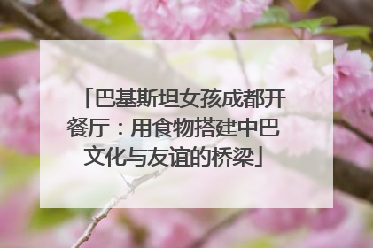 巴基斯坦女孩成都开餐厅：用食物搭建中巴文化与友谊的桥梁