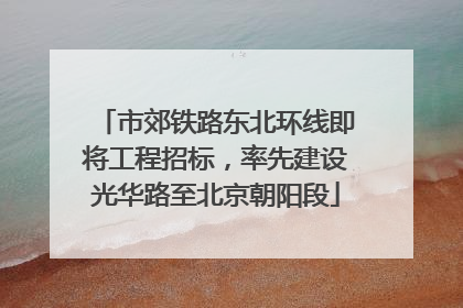 市郊铁路东北环线即将工程招标，率先建设光华路至北京朝阳段