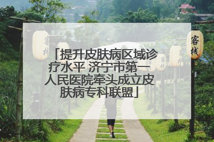 提升皮肤病区域诊疗水平 济宁市第一人民医院牵头成立皮肤病专科联盟