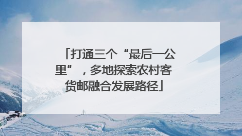 打通三个“最后一公里”，多地探索农村客货邮融合发展路径