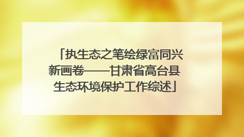 执生态之笔绘绿富同兴新画卷——甘肃省高台县生态环境保护工作综述