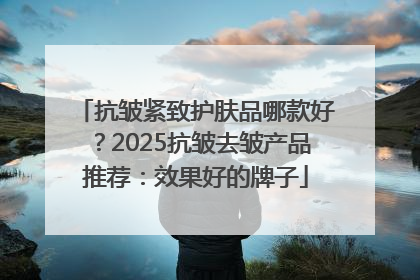 抗皱紧致护肤品哪款好？2025抗皱去皱产品推荐：效果好的牌子