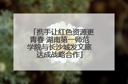 携手让红色资源更青春 湖南第一师范学院与长沙城发文旅达成战略合作