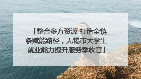 整合多方资源 打造全链条赋能路径，无锡市大学生就业能力提升服务季收官