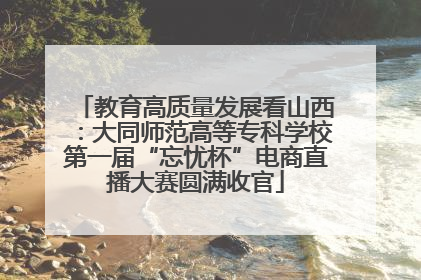 教育高质量发展看山西：大同师范高等专科学校第一届“忘忧杯”电商直播大赛圆满收官