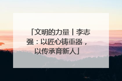 文明的力量丨李志强：以匠心铸重器，以传承育新人