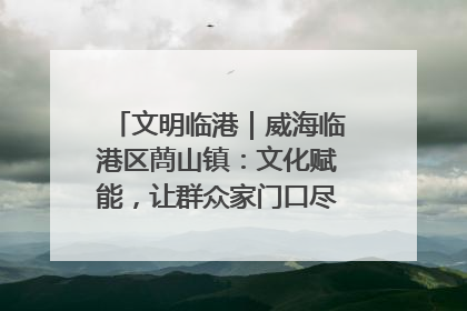 文明临港｜威海临港区蔄山镇：文化赋能，让群众家门口尽享幸福生活