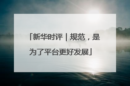 新华时评｜规范，是为了平台更好发展
