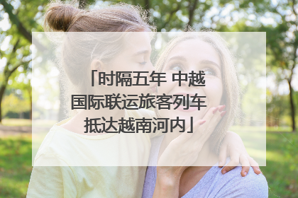 时隔五年 中越国际联运旅客列车抵达越南河内