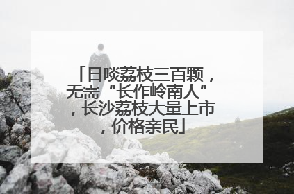 日啖荔枝三百颗，无需“长作岭南人”，长沙荔枝大量上市，价格亲民
