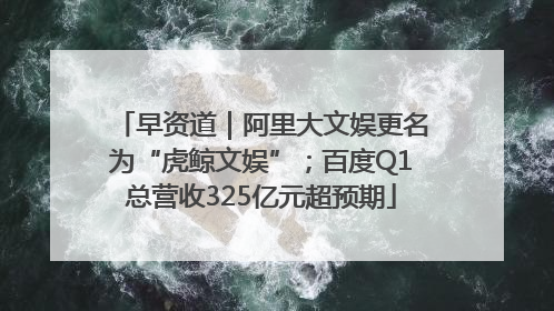 早资道｜阿里大文娱更名为“虎鲸文娱”；百度Q1总营收325亿元超预期