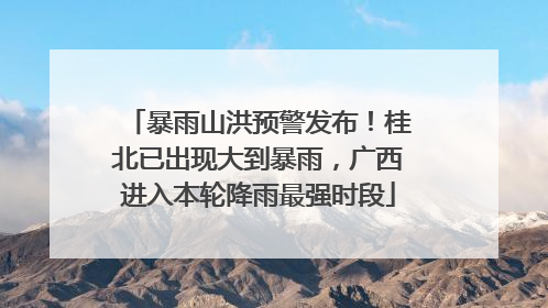 暴雨山洪预警发布！桂北已出现大到暴雨，广西进入本轮降雨最强时段