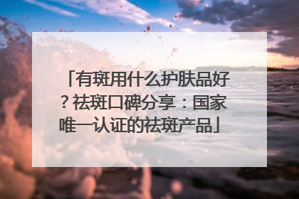 有斑用什么护肤品好？祛斑口碑分享：国家唯一认证的祛斑产品