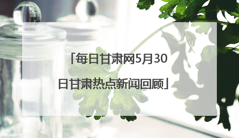 每日甘肃网5月30日甘肃热点新闻回顾