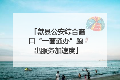 歙县公安综合窗口“一窗通办”跑出服务加速度