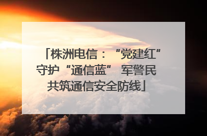 株洲电信：“党建红”守护“通信蓝” 军警民共筑通信安全防线