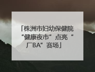 株洲市妇幼保健院“健康夜市”点亮“厂BA”赛场