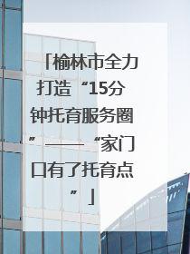 榆林市全力打造“15分钟托育服务圈”——“家门口有了托育点”