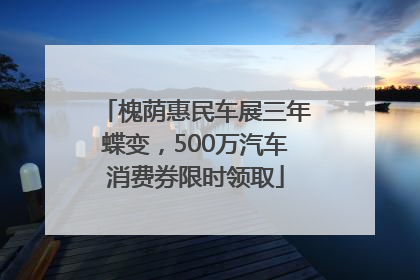 槐荫惠民车展三年蝶变，500万汽车消费券限时领取
