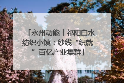 永州动能丨祁阳白水纺织小镇：纱线“织就”百亿产业集群