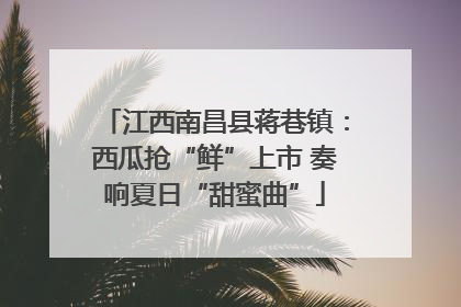 江西南昌县蒋巷镇：西瓜抢“鲜”上市 奏响夏日“甜蜜曲”