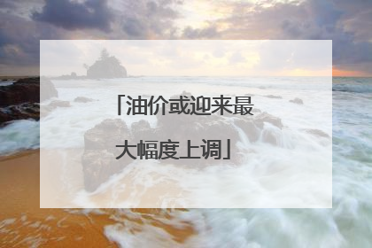 油价或迎来最大幅度上调
