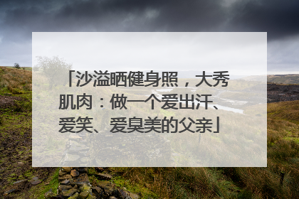 沙溢晒健身照，大秀肌肉：做一个爱出汗、爱笑、爱臭美的父亲