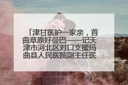 津甘医护一家亲，首曲草原好曼巴——记天津市河北区对口支援玛曲县人民医院副主任医师山西籍女儿崔洁娜