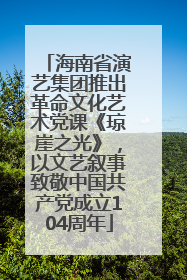 海南省演艺集团推出革命文化艺术党课《琼崖之光》，以文艺叙事致敬中国共产党成立104周年