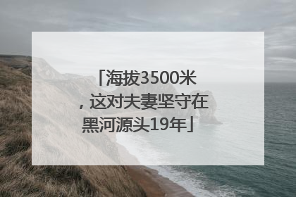 海拔3500米，这对夫妻坚守在黑河源头19年