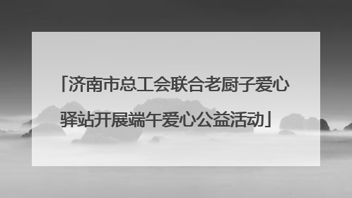 济南市总工会联合老厨子爱心驿站开展端午爱心公益活动