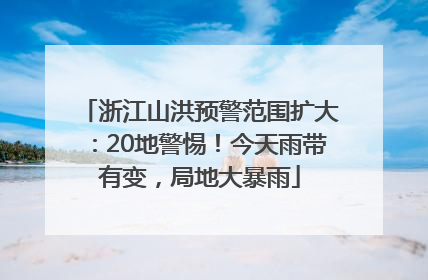 浙江山洪预警范围扩大：20地警惕！今天雨带有变，局地大暴雨