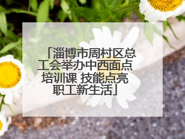 淄博市周村区总工会举办中西面点培训课 技能点亮职工新生活