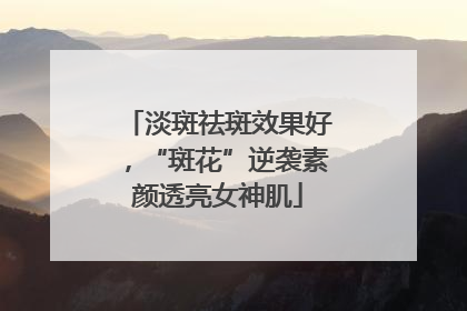 淡斑祛斑效果好，“斑花”逆袭素颜透亮女神肌