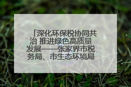 深化环保税协同共治 推进绿色高质量发展——张家界市税务局、市生态环境局签署合作备忘录