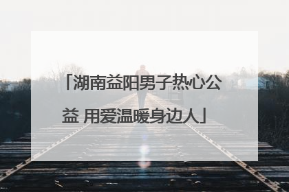 湖南益阳男子热心公益 用爱温暖身边人