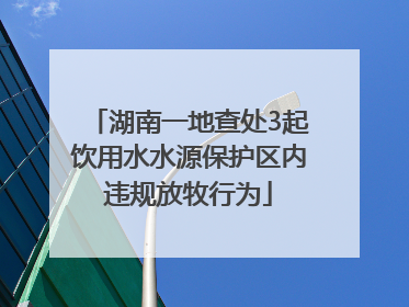 湖南一地查处3起饮用水水源保护区内违规放牧行为