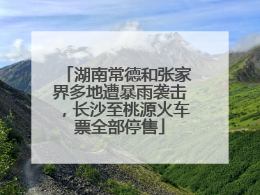 湖南常德和张家界多地遭暴雨袭击，长沙至桃源火车票全部停售