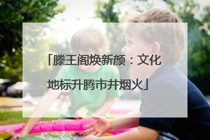 滕王阁焕新颜：文化地标升腾市井烟火
