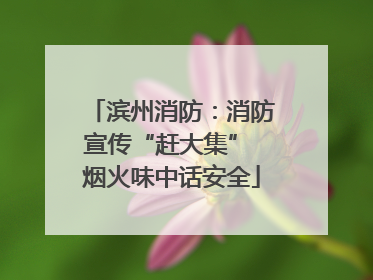 滨州消防：消防宣传“赶大集” 烟火味中话安全