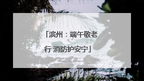 滨州：端午敬老行 消防护安宁