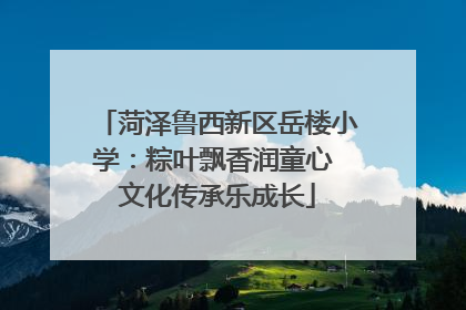 菏泽鲁西新区岳楼小学：粽叶飘香润童心 文化传承乐成长